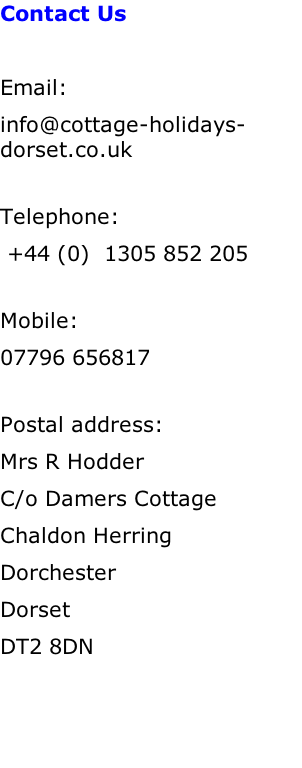 Contact Us  Email:		 info@cottage-holidays-dorset.co.uk  Telephone:   +44 (0)  1305 852 205  Mobile:	          07796 656817  Postal address:    Mrs R Hodder C/o Damers Cottage Chaldon Herring Dorchester Dorset DT2 8DN